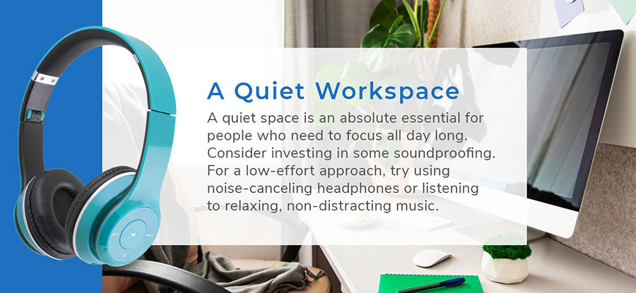 A Quiet Workspace - A quiet space is an absolute essential for people who need to focus all day long. Consider investing in some soundproofing. For a low-effort approach, try using noise canceling headphones or listening to relaxing, non-distracting music.