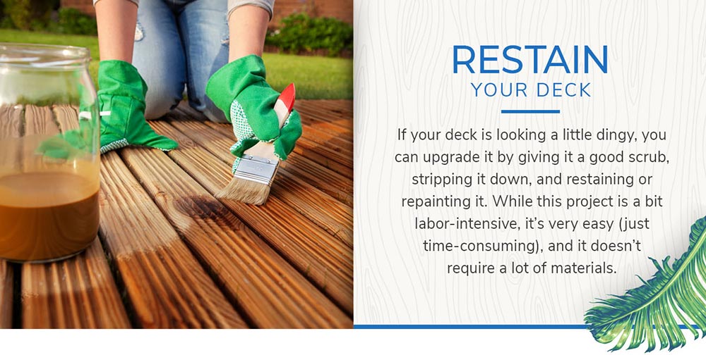 Restain Your Deck: If your deck is looking a little dingy, you can upgrade it by giving it a good scrub, stripping it down, and restaining or repainting it. While this project is a bit labor-intensive, it's very easy (just time-consuming), and it doesn't require a lot of materials.