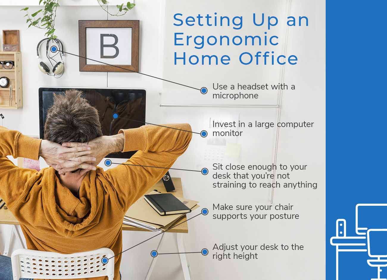 Setting Up an Ergonomic Home Office - Use a headset with a microphone. Invest in a large computer monitor. Sit close enough to your desk that you're not straining to reach anything. Make sure your chair supports your posture. Adjust your desk to the right height.