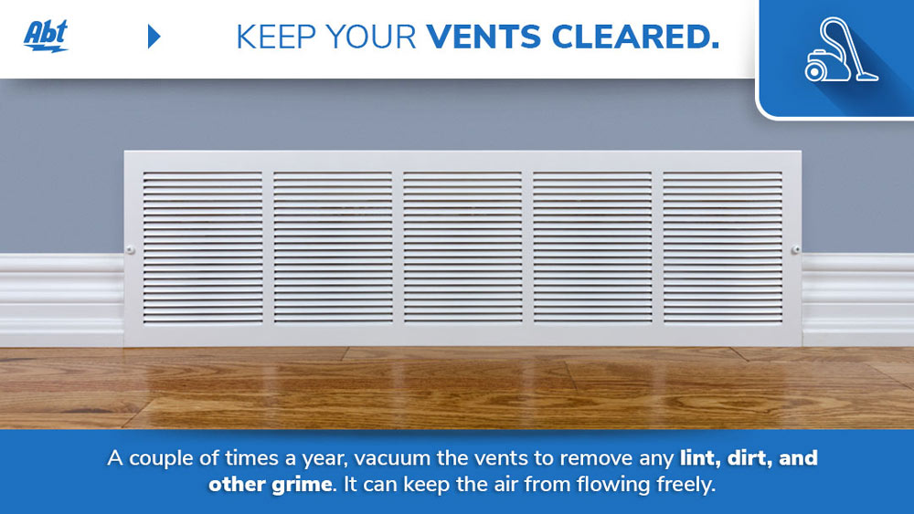 Keep your vents cleared - A couple of times a year, vacuum the vents to remove any lint, dirt, and other grime. It can keep the air from flowing freely.