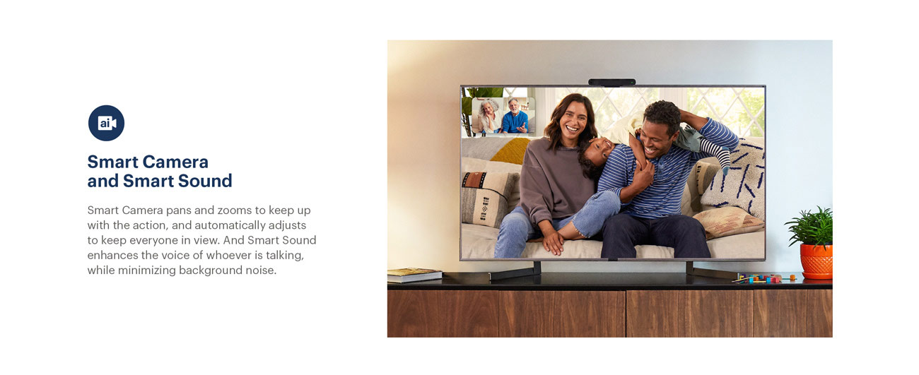 Portal from Facebook - Smart Camera and Smart Sound - Smart Camera pans and zooms to keep up with the action, and automatically adjusts to keep everyone in view. And Smart Sound enhances the voice of whoeer is talking, while minimizing background noise.