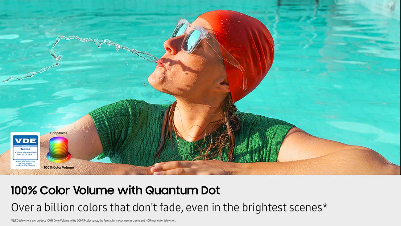100% Color Volume with Quantum
Dot � Over a billion colors that
don�t fade, even in the brightest
scenes
