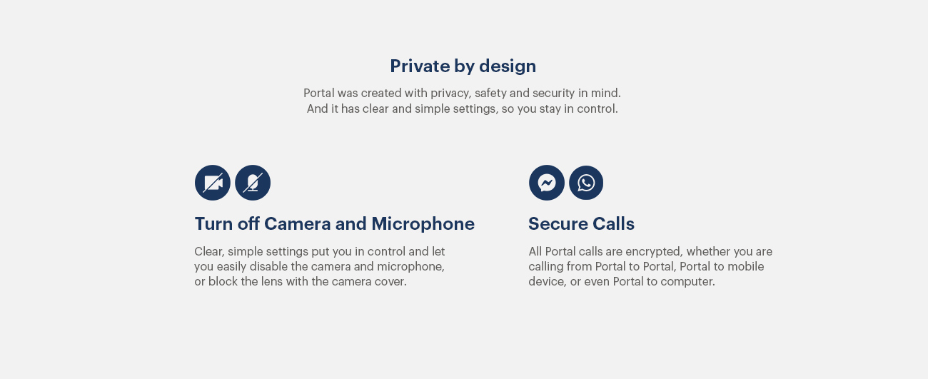 Portal from Facebook - Private by Design - Portal was created with privacy, safety and security in mind. And it has clear and simple settings, so you stay in control. Turn off Camera and Microphone - Clear, simple settings put you in control and let you easily disable the camera and microphone, or block the lens with the camera cover. - Secure Calls - All Portal calls are encrypted, whether you are calling frm Portal to Portal, Portal to mobile device, or even Portal to computer.