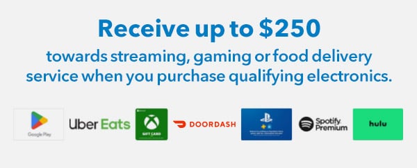 Receive up to $250 towards streaming, gaming or food delivery service when you purchase qualifying electronics.